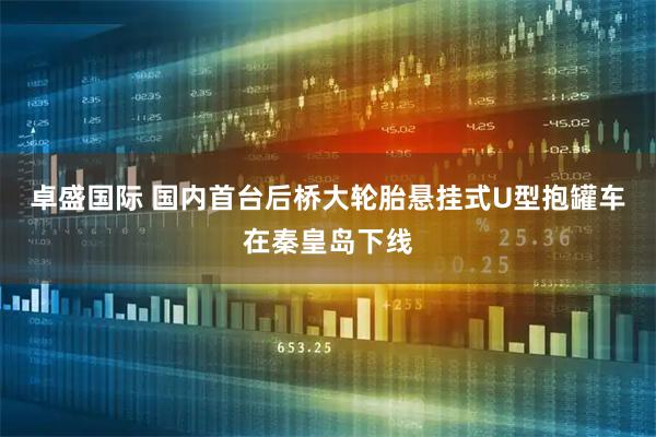 卓盛国际 国内首台后桥大轮胎悬挂式U型抱罐车在秦皇岛下线