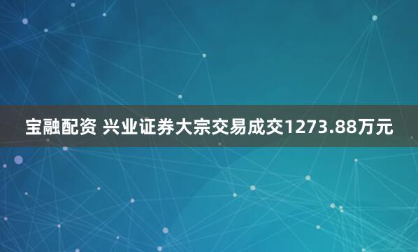 宝融配资 兴业证券大宗交易成交1273.88万元