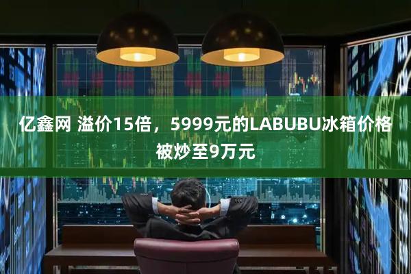 亿鑫网 溢价15倍，5999元的LABUBU冰箱价格被炒至9万元