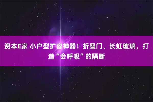 资本E家 小户型扩容神器！折叠门、长虹玻璃，打造“会呼吸”的隔断