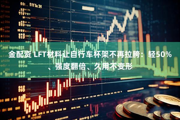 金配资 LFT材料让自行车杯架不再拉胯：轻50%、强度翻倍、久用不变形